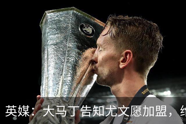 英媒：大马丁告知尤文愿加盟，维拉要价1000万欧至1500万欧